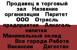 Продавец в торговый зал › Название организации ­ Паритет, ООО › Отрасль предприятия ­ Алкоголь, напитки › Минимальный оклад ­ 26 000 - Все города Работа » Вакансии   . Дагестан респ.,Избербаш г.